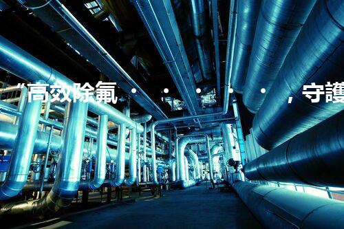 “高效除氟，守護碧水藍天——廢水中氟離子處理新篇章”